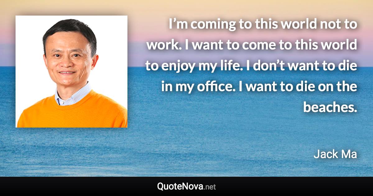 I’m coming to this world not to work. I want to come to this world to enjoy my life. I don’t want to die in my office. I want to die on the beaches. - Jack Ma quote