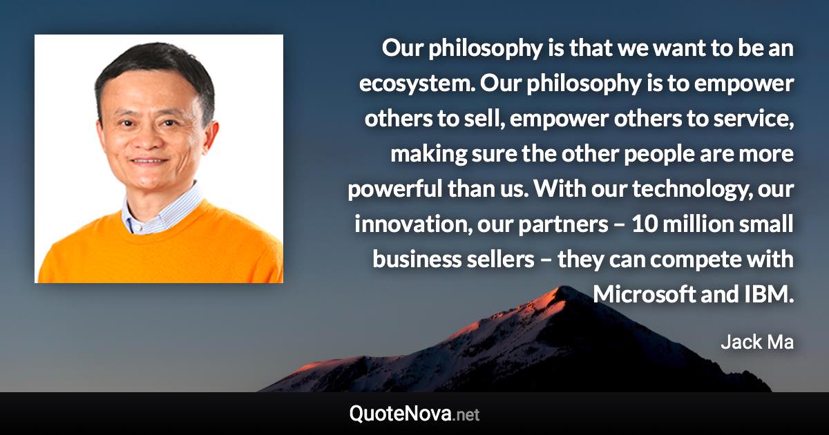 Our philosophy is that we want to be an ecosystem. Our philosophy is to empower others to sell, empower others to service, making sure the other people are more powerful than us. With our technology, our innovation, our partners – 10 million small business sellers – they can compete with Microsoft and IBM. - Jack Ma quote