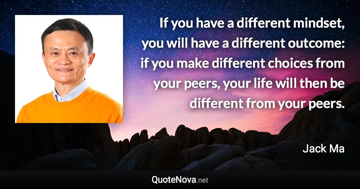 If you have a different mindset, you will have a different outcome: if you make different choices from your peers, your life will then be different from your peers. - Jack Ma quote