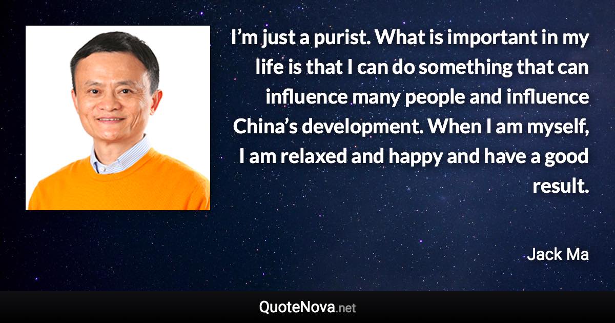 I’m just a purist. What is important in my life is that I can do something that can influence many people and influence China’s development. When I am myself, I am relaxed and happy and have a good result. - Jack Ma quote