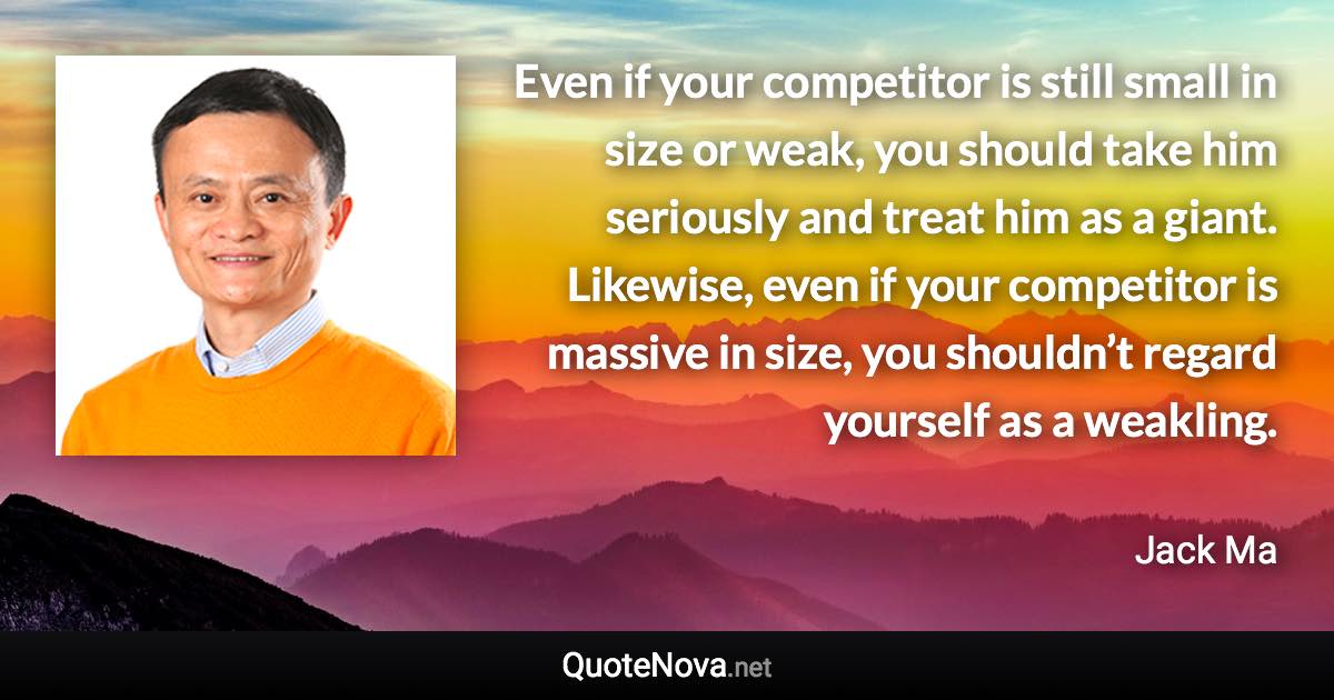 Even if your competitor is still small in size or weak, you should take him seriously and treat him as a giant. Likewise, even if your competitor is massive in size, you shouldn’t regard yourself as a weakling. - Jack Ma quote