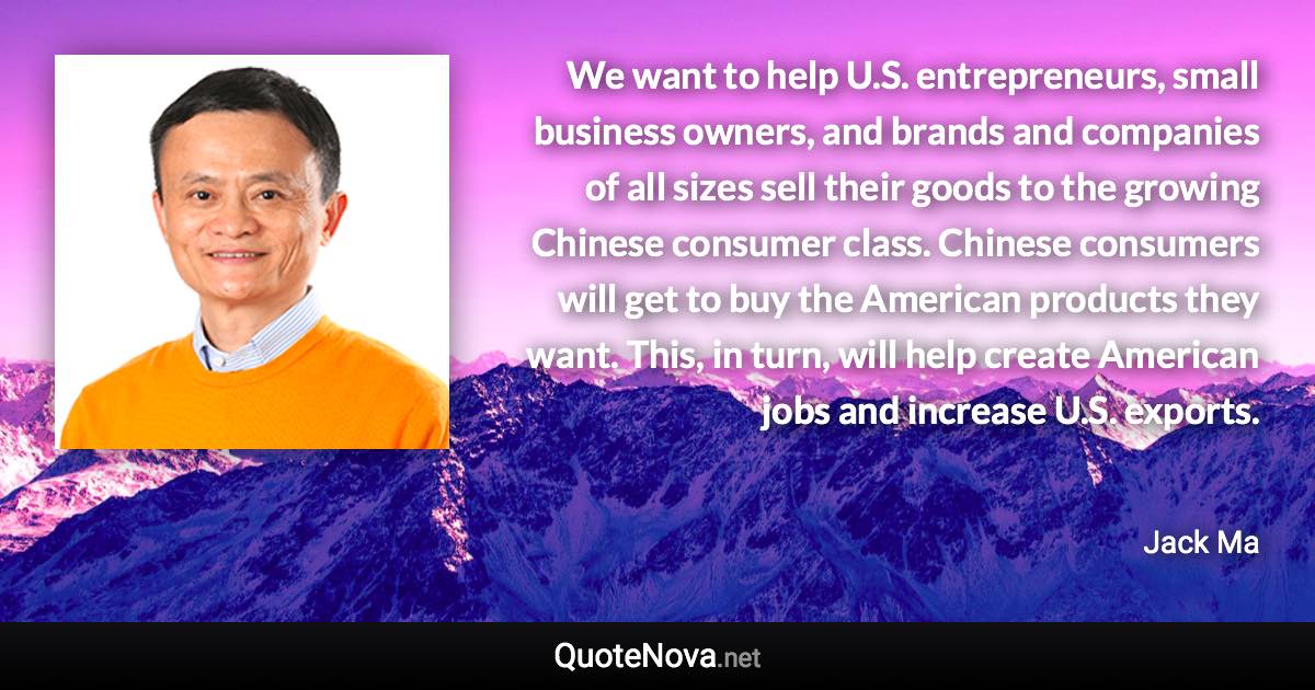 We want to help U.S. entrepreneurs, small business owners, and brands and companies of all sizes sell their goods to the growing Chinese consumer class. Chinese consumers will get to buy the American products they want. This, in turn, will help create American jobs and increase U.S. exports. - Jack Ma quote