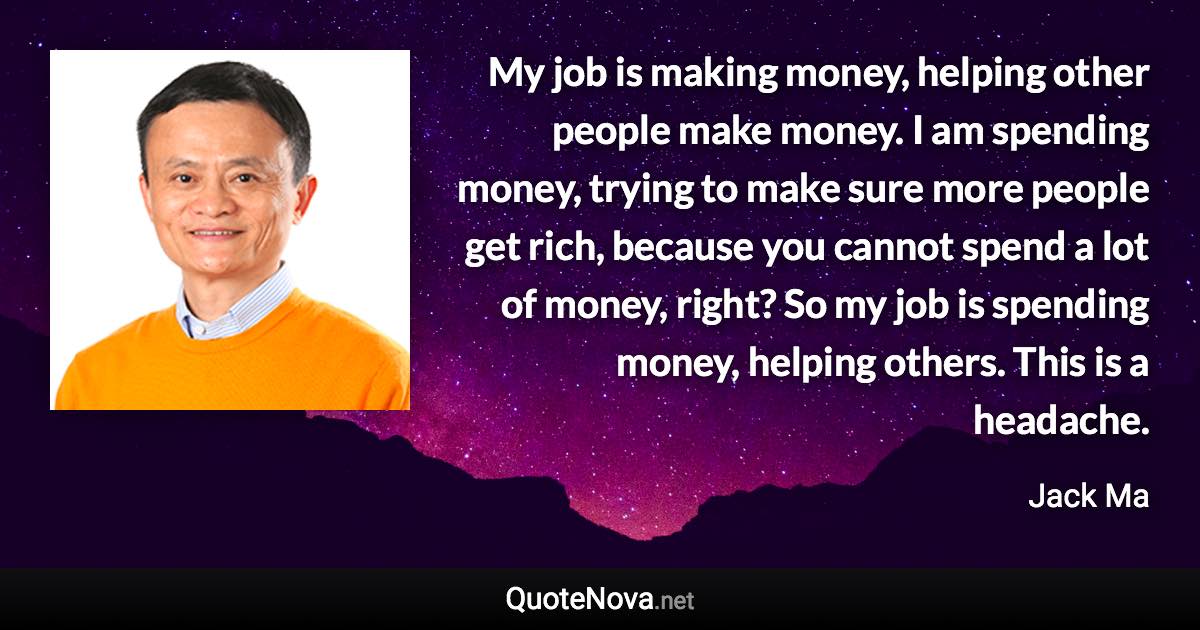 My job is making money, helping other people make money. I am spending money, trying to make sure more people get rich, because you cannot spend a lot of money, right? So my job is spending money, helping others. This is a headache. - Jack Ma quote