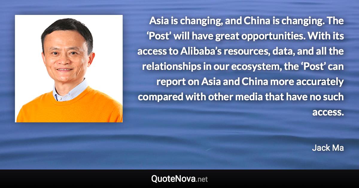 Asia is changing, and China is changing. The ‘Post’ will have great opportunities. With its access to Alibaba’s resources, data, and all the relationships in our ecosystem, the ‘Post’ can report on Asia and China more accurately compared with other media that have no such access. - Jack Ma quote