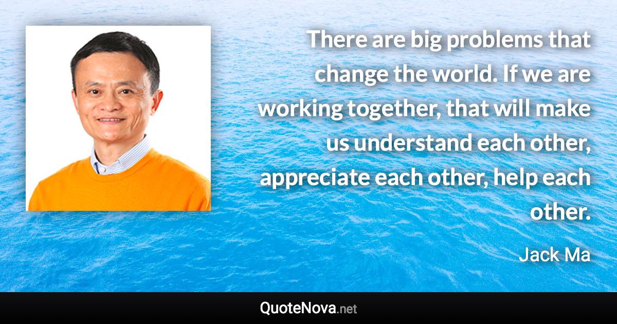 There are big problems that change the world. If we are working together, that will make us understand each other, appreciate each other, help each other. - Jack Ma quote