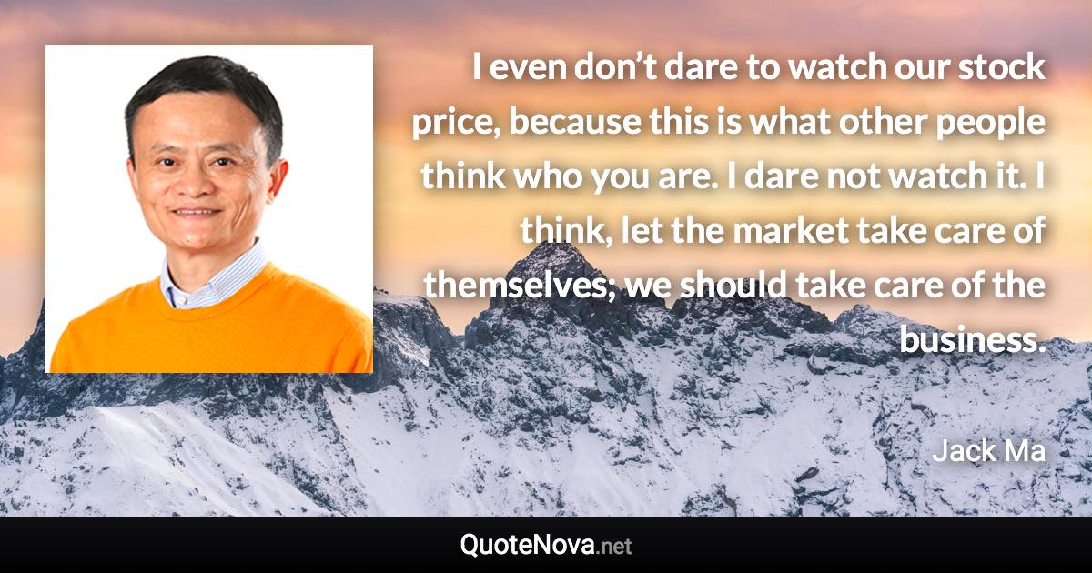 I even don’t dare to watch our stock price, because this is what other people think who you are. I dare not watch it. I think, let the market take care of themselves; we should take care of the business. - Jack Ma quote