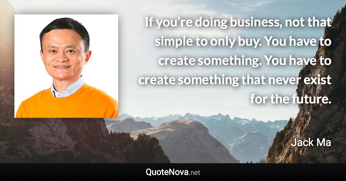 If you’re doing business, not that simple to only buy. You have to create something. You have to create something that never exist for the future. - Jack Ma quote