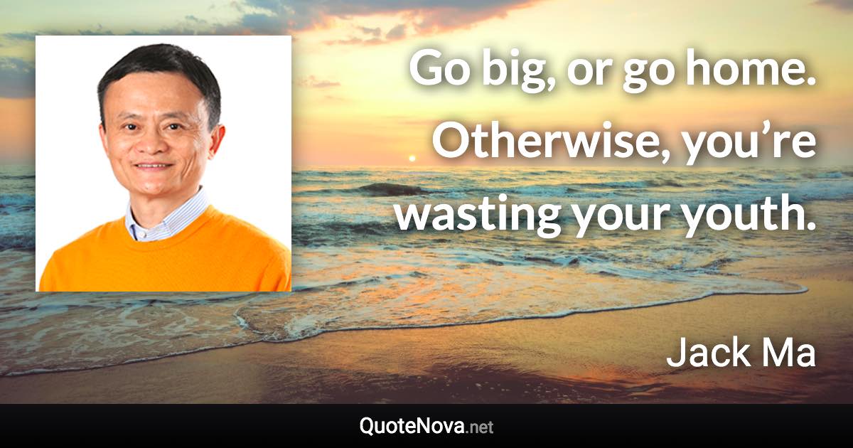 Go big, or go home. Otherwise, you’re wasting your youth. - Jack Ma quote