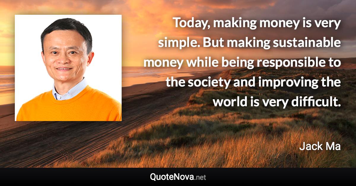 Today, making money is very simple. But making sustainable money while being responsible to the society and improving the world is very difficult. - Jack Ma quote