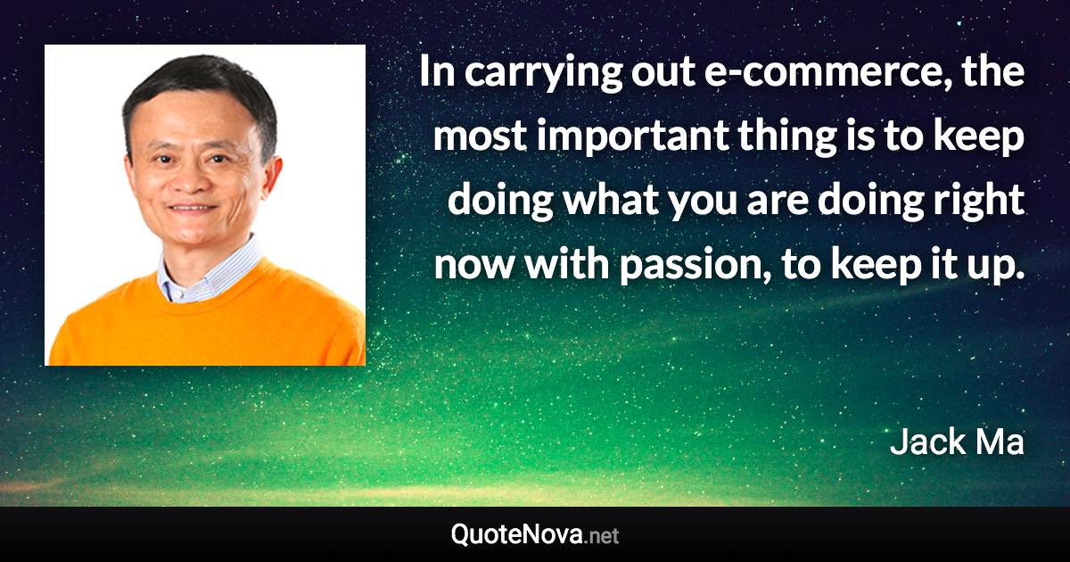 In carrying out e-commerce, the most important thing is to keep doing what you are doing right now with passion, to keep it up. - Jack Ma quote