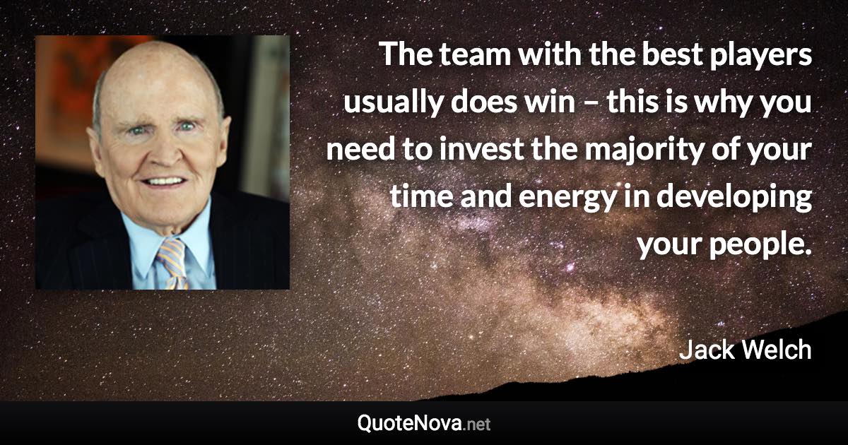 The team with the best players usually does win – this is why you need to invest the majority of your time and energy in developing your people. - Jack Welch quote