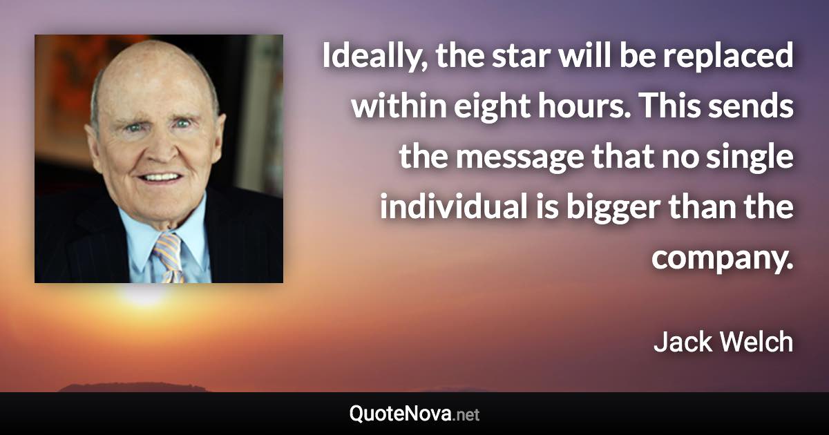 Ideally, the star will be replaced within eight hours. This sends the message that no single individual is bigger than the company. - Jack Welch quote