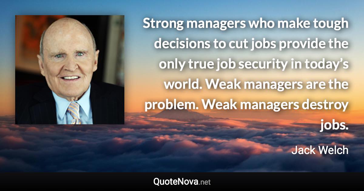 Strong managers who make tough decisions to cut jobs provide the only true job security in today’s world. Weak managers are the problem. Weak managers destroy jobs. - Jack Welch quote