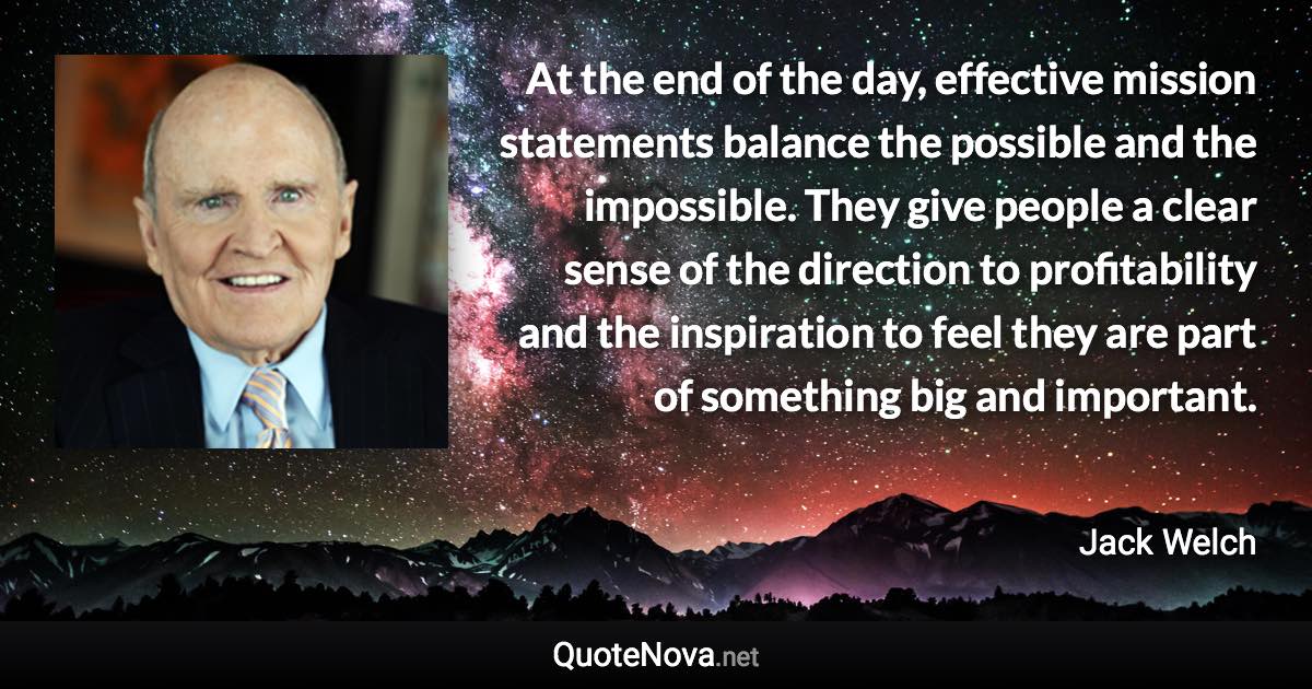 At the end of the day, effective mission statements balance the possible and the impossible. They give people a clear sense of the direction to profitability and the inspiration to feel they are part of something big and important. - Jack Welch quote