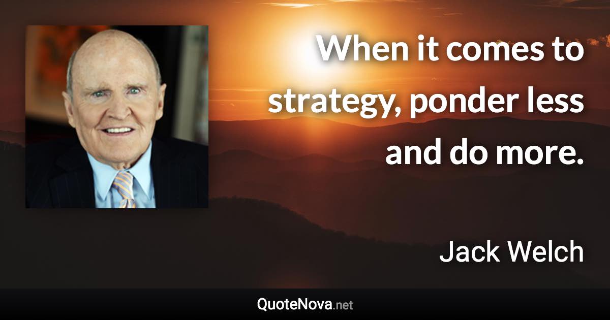 When it comes to strategy, ponder less and do more. - Jack Welch quote