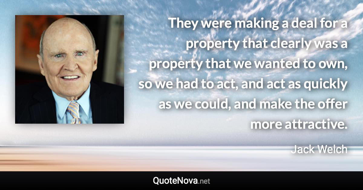 They were making a deal for a property that clearly was a property that we wanted to own, so we had to act, and act as quickly as we could, and make the offer more attractive. - Jack Welch quote