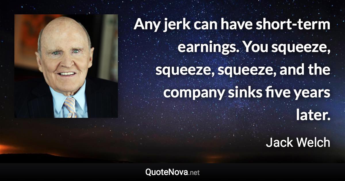 Any jerk can have short-term earnings. You squeeze, squeeze, squeeze, and the company sinks five years later. - Jack Welch quote