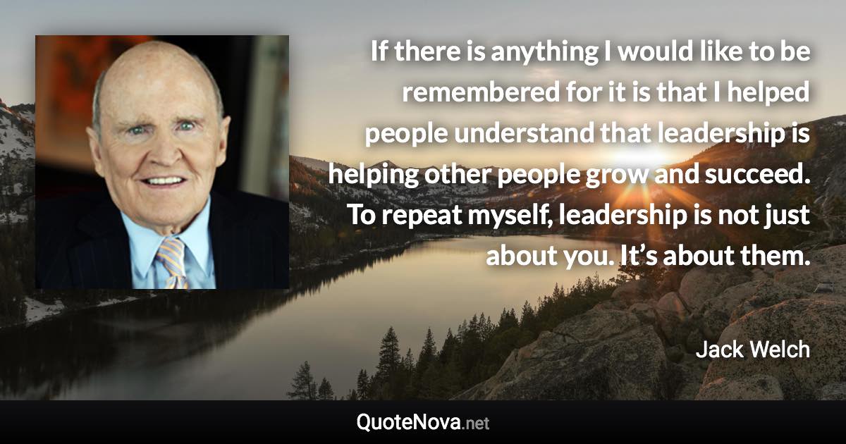 If there is anything I would like to be remembered for it is that I helped people understand that leadership is helping other people grow and succeed. To repeat myself, leadership is not just about you. It’s about them. - Jack Welch quote