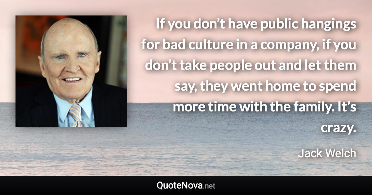 If you don’t have public hangings for bad culture in a company, if you don’t take people out and let them say, they went home to spend more time with the family. It’s crazy. - Jack Welch quote