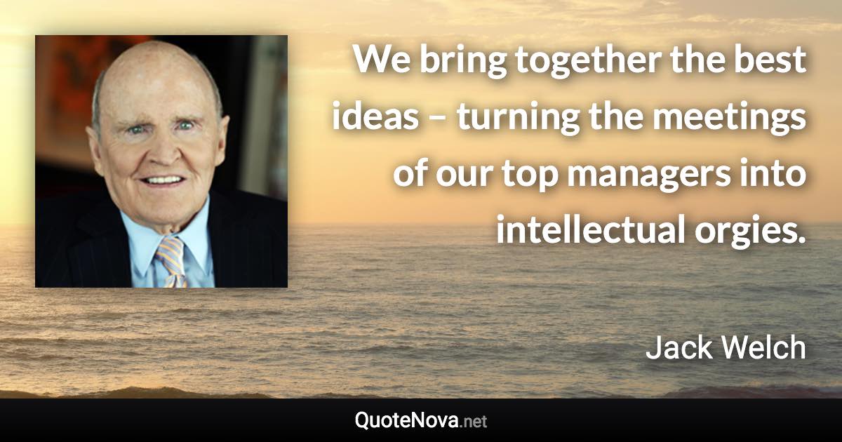 We bring together the best ideas – turning the meetings of our top managers into intellectual orgies. - Jack Welch quote