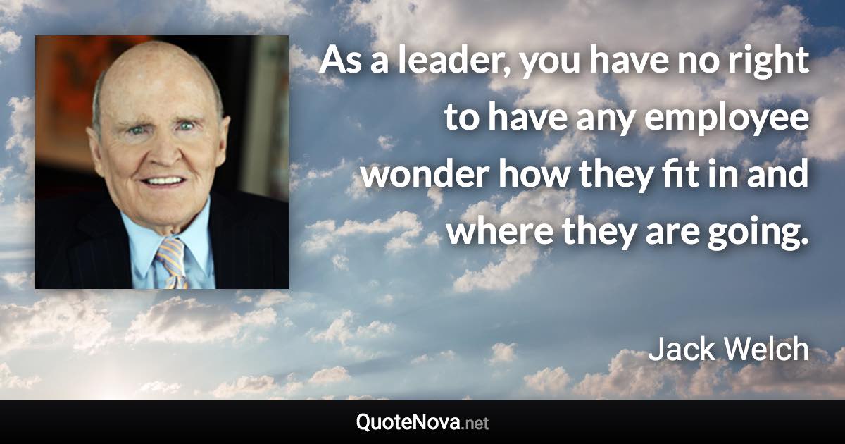 As a leader, you have no right to have any employee wonder how they fit in and where they are going. - Jack Welch quote