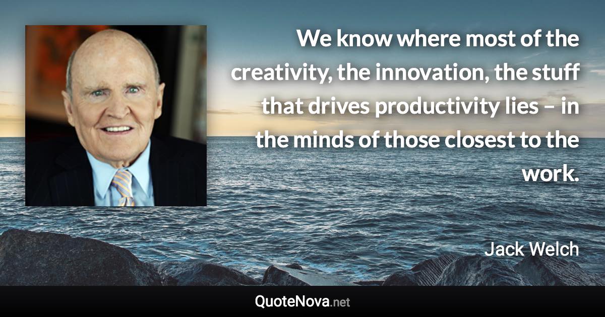 We know where most of the creativity, the innovation, the stuff that drives productivity lies – in the minds of those closest to the work. - Jack Welch quote