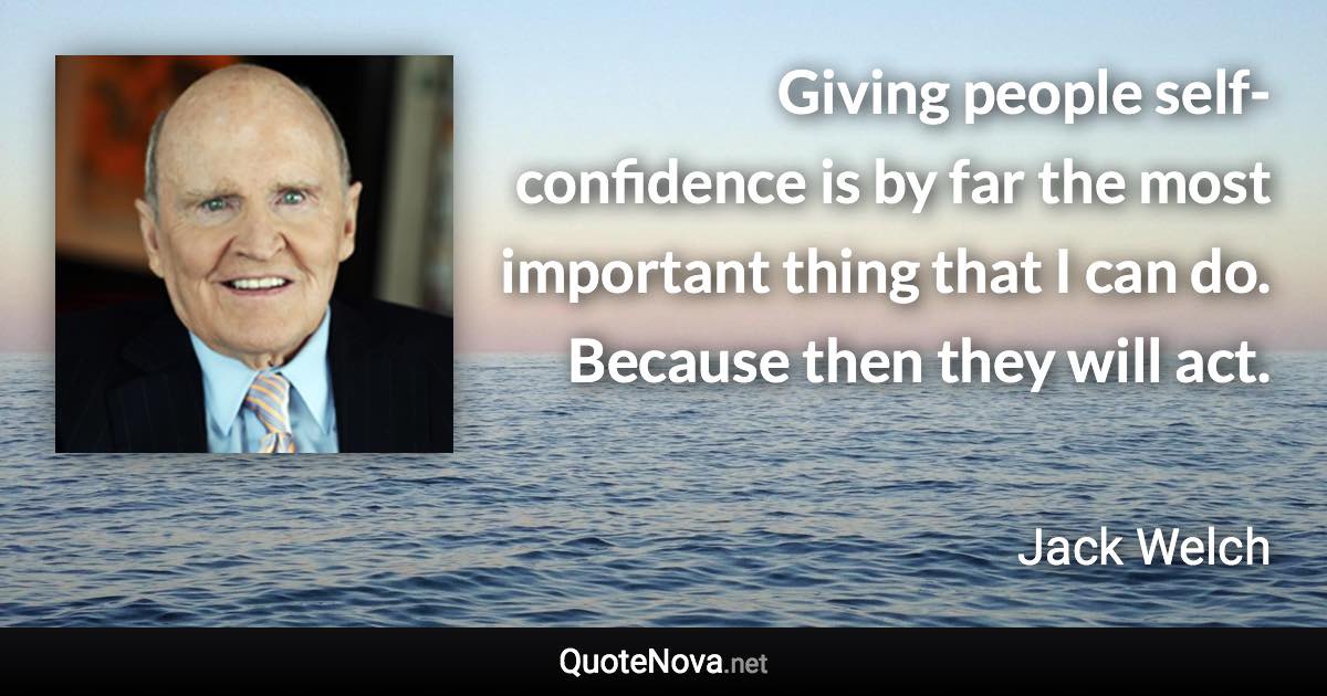 Giving people self-confidence is by far the most important thing that I can do. Because then they will act. - Jack Welch quote