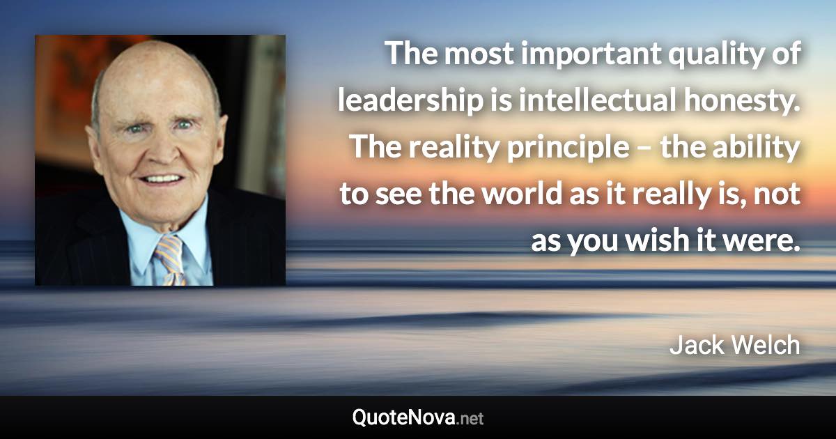 The most important quality of leadership is intellectual honesty. The reality principle – the ability to see the world as it really is, not as you wish it were. - Jack Welch quote