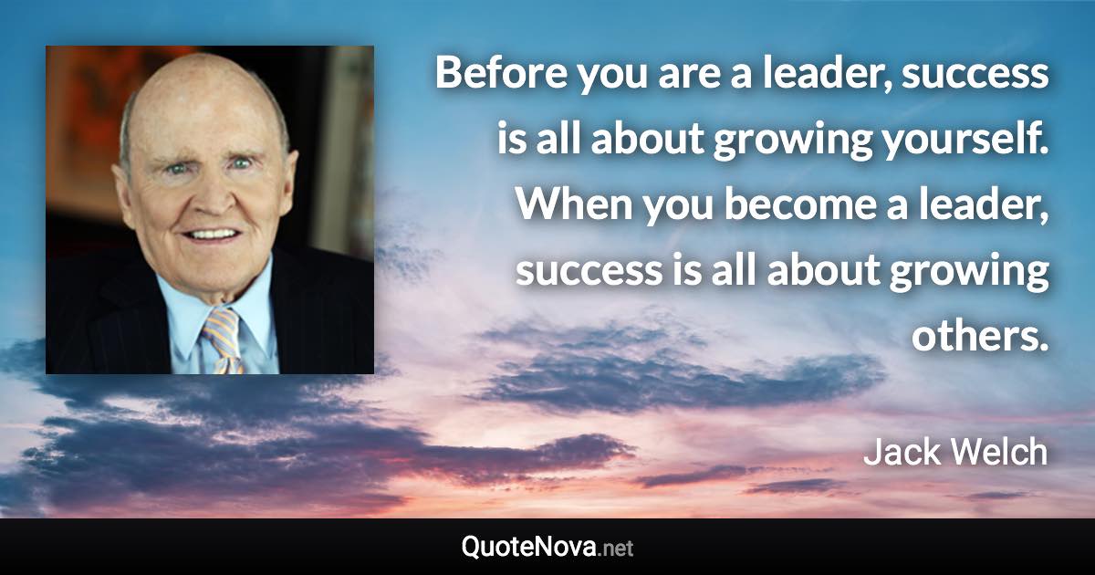 Before you are a leader, success is all about growing yourself. When you become a leader, success is all about growing others. - Jack Welch quote