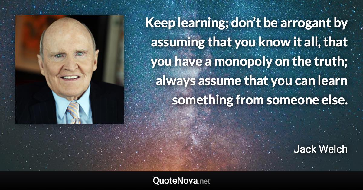 Keep learning; don’t be arrogant by assuming that you know it all, that you have a monopoly on the truth; always assume that you can learn something from someone else. - Jack Welch quote