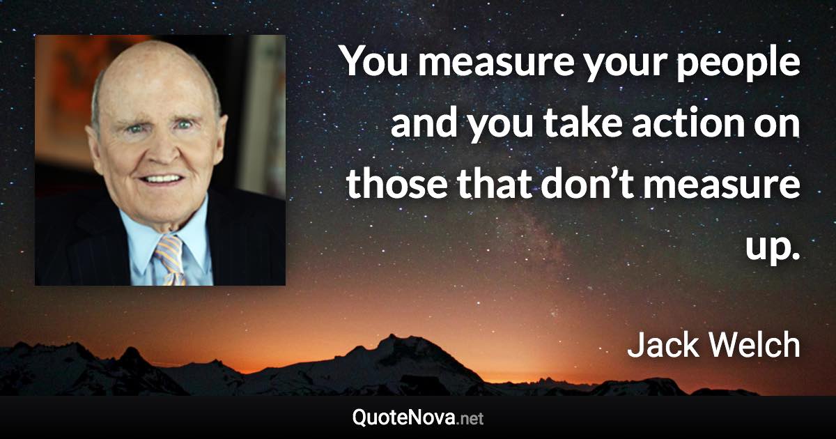 You measure your people and you take action on those that don’t measure up. - Jack Welch quote