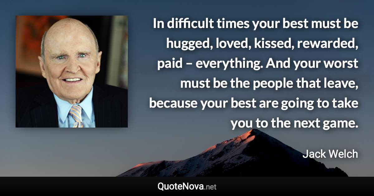 In difficult times your best must be hugged, loved, kissed, rewarded, paid – everything. And your worst must be the people that leave, because your best are going to take you to the next game. - Jack Welch quote