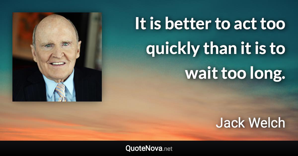 It is better to act too quickly than it is to wait too long. - Jack Welch quote