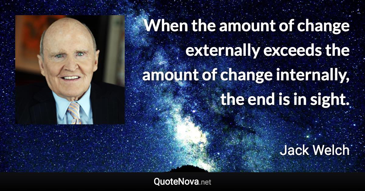 When the amount of change externally exceeds the amount of change internally, the end is in sight. - Jack Welch quote