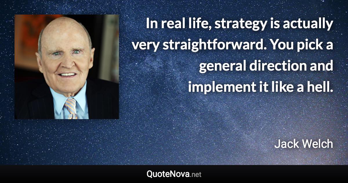 In real life, strategy is actually very straightforward. You pick a general direction and implement it like a hell. - Jack Welch quote