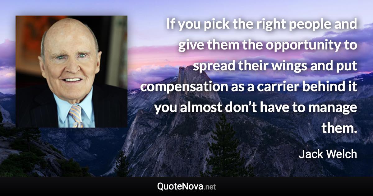 If you pick the right people and give them the opportunity to spread their wings and put compensation as a carrier behind it you almost don’t have to manage them. - Jack Welch quote