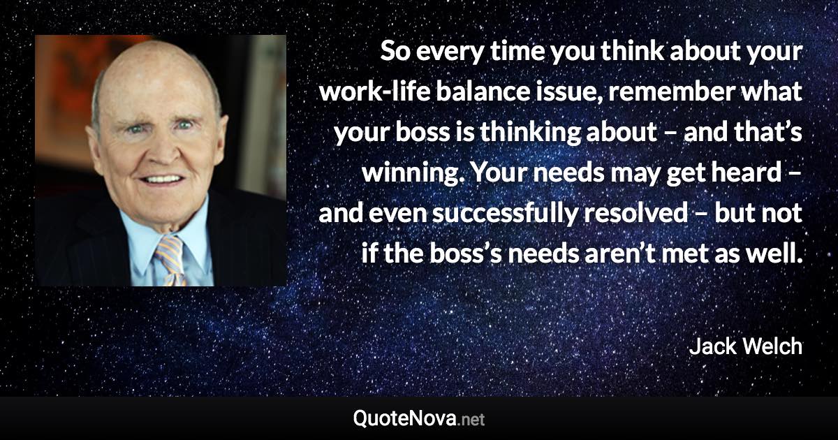 So every time you think about your work-life balance issue, remember what your boss is thinking about – and that’s winning. Your needs may get heard – and even successfully resolved – but not if the boss’s needs aren’t met as well. - Jack Welch quote