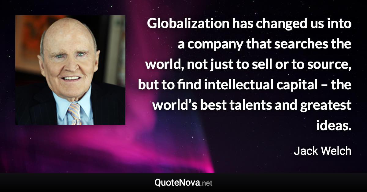 Globalization has changed us into a company that searches the world, not just to sell or to source, but to find intellectual capital – the world’s best talents and greatest ideas. - Jack Welch quote