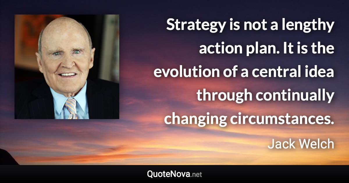 Strategy is not a lengthy action plan. It is the evolution of a central idea through continually changing circumstances. - Jack Welch quote