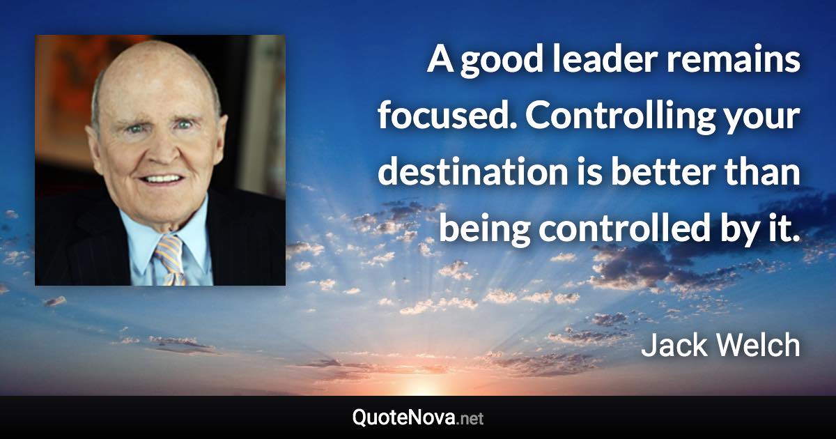 A good leader remains focused. Controlling your destination is better than being controlled by it. - Jack Welch quote