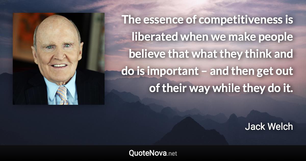 The essence of competitiveness is liberated when we make people believe that what they think and do is important – and then get out of their way while they do it. - Jack Welch quote