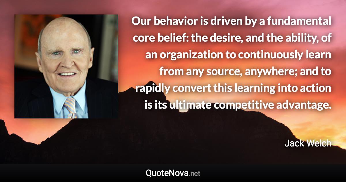 Our behavior is driven by a fundamental core belief: the desire, and the ability, of an organization to continuously learn from any source, anywhere; and to rapidly convert this learning into action is its ultimate competitive advantage. - Jack Welch quote