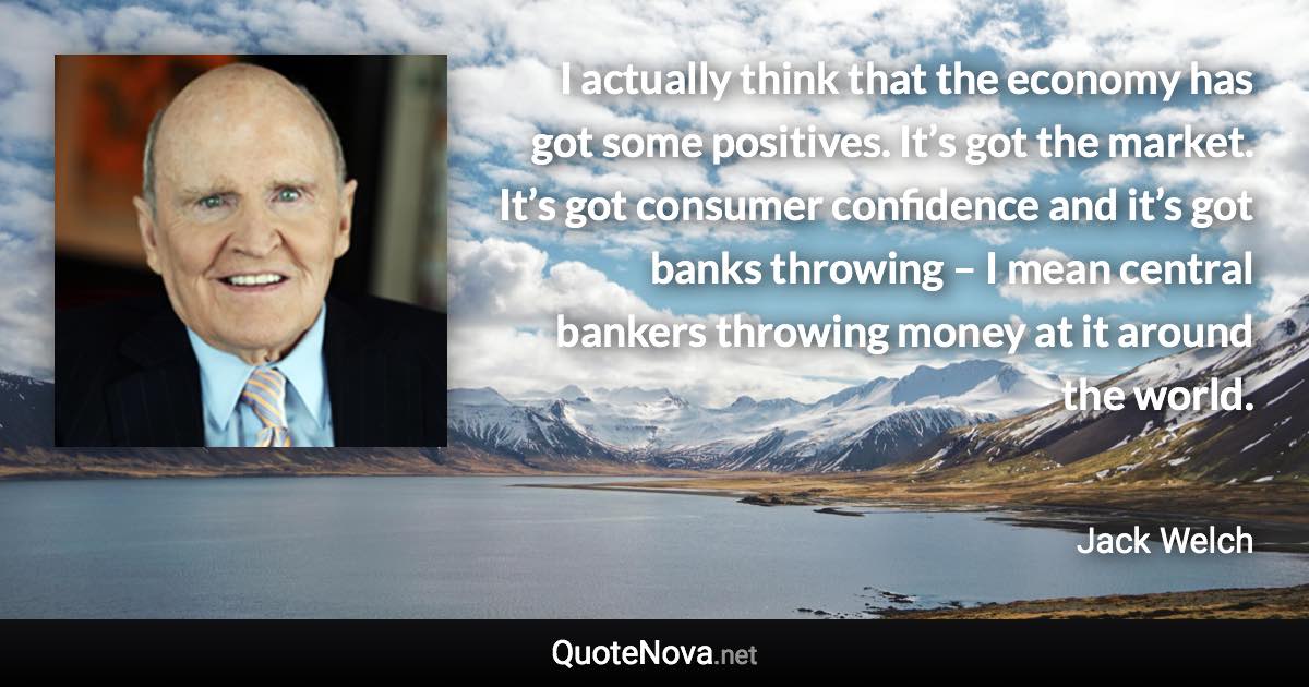 I actually think that the economy has got some positives. It’s got the market. It’s got consumer confidence and it’s got banks throwing – I mean central bankers throwing money at it around the world. - Jack Welch quote