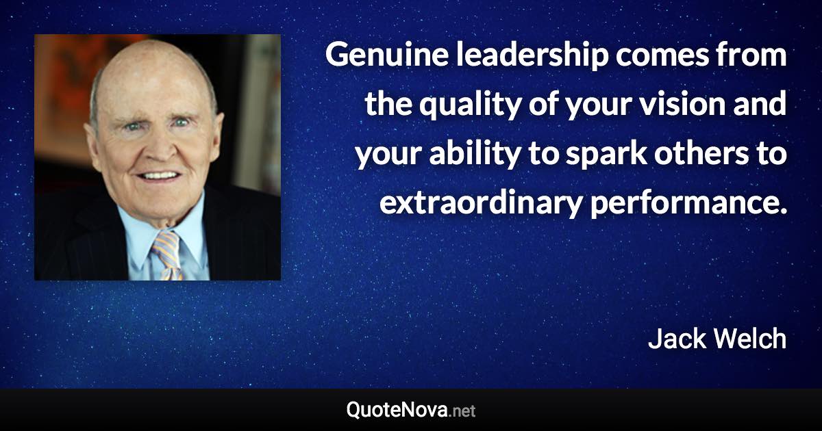 Genuine leadership comes from the quality of your vision and your ability to spark others to extraordinary performance. - Jack Welch quote