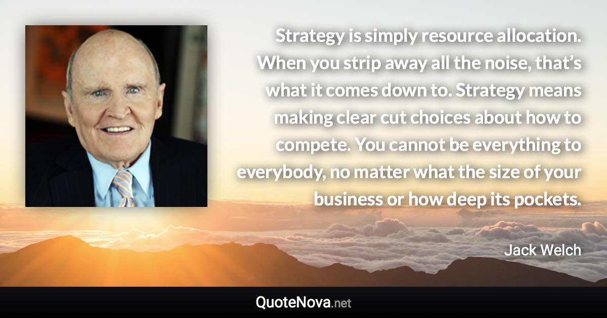 Strategy is simply resource allocation. When you strip away all the noise, that’s what it comes down to. Strategy means making clear cut choices about how to compete. You cannot be everything to everybody, no matter what the size of your business or how deep its pockets. - Jack Welch quote