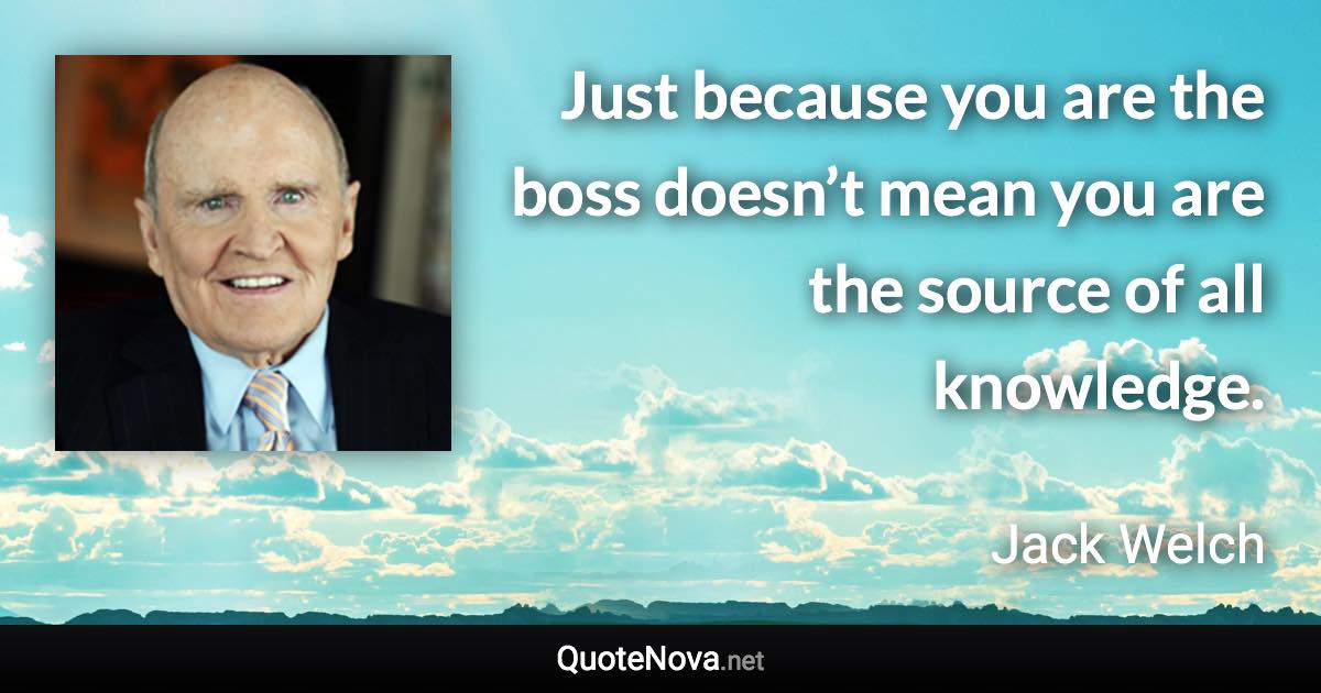 Just because you are the boss doesn’t mean you are the source of all knowledge. - Jack Welch quote