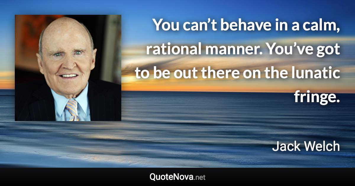 You can’t behave in a calm, rational manner. You’ve got to be out there on the lunatic fringe. - Jack Welch quote