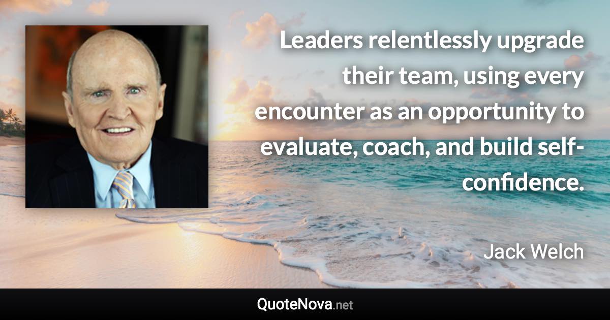 Leaders relentlessly upgrade their team, using every encounter as an opportunity to evaluate, coach, and build self-confidence. - Jack Welch quote