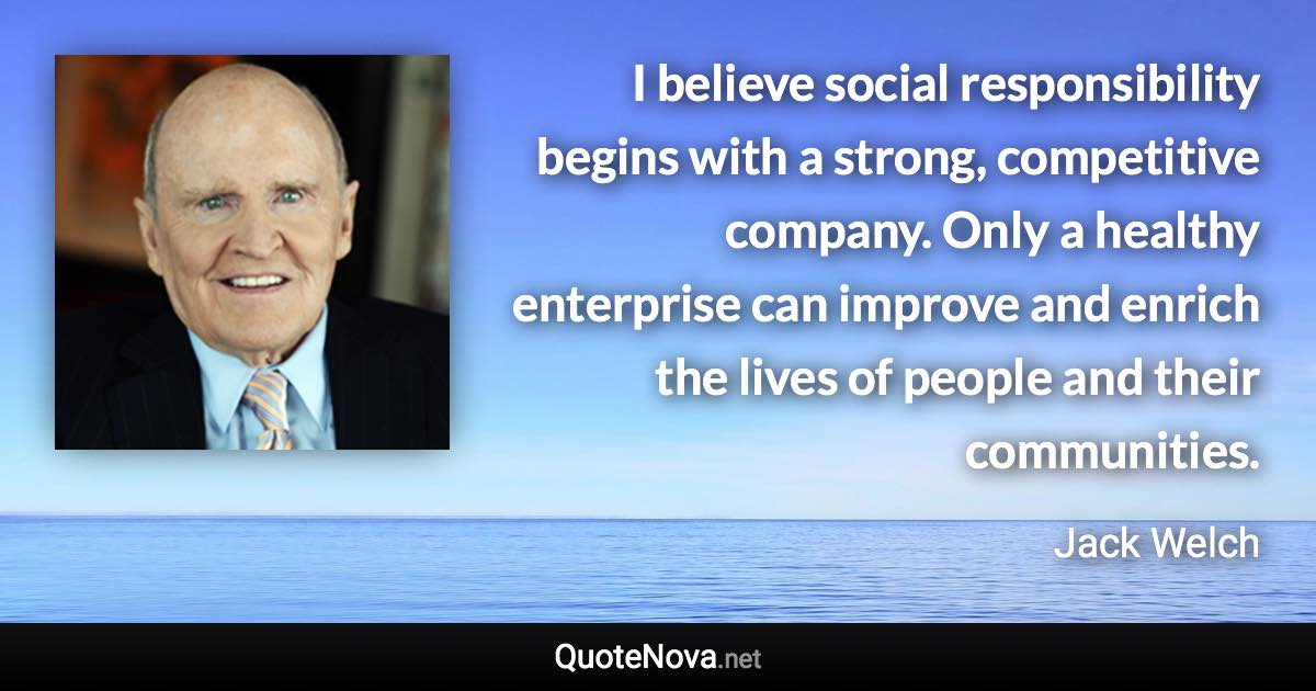 I believe social responsibility begins with a strong, competitive company. Only a healthy enterprise can improve and enrich the lives of people and their communities. - Jack Welch quote