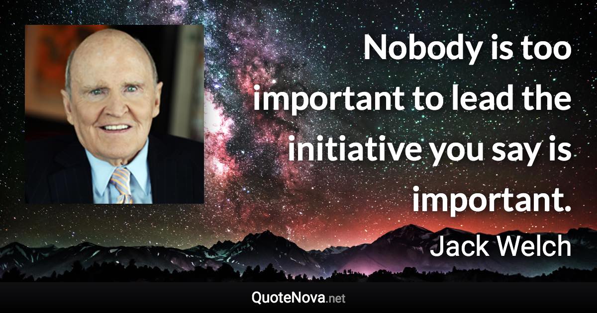 Nobody is too important to lead the initiative you say is important. - Jack Welch quote